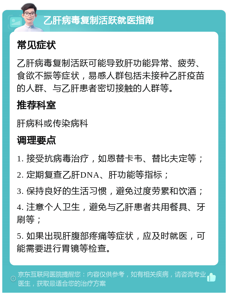 乙肝病毒复制活跃就医指南 常见症状 乙肝病毒复制活跃可能导致肝功能异常、疲劳、食欲不振等症状，易感人群包括未接种乙肝疫苗的人群、与乙肝患者密切接触的人群等。 推荐科室 肝病科或传染病科 调理要点 1. 接受抗病毒治疗，如恩替卡韦、替比夫定等； 2. 定期复查乙肝DNA、肝功能等指标； 3. 保持良好的生活习惯，避免过度劳累和饮酒； 4. 注意个人卫生，避免与乙肝患者共用餐具、牙刷等； 5. 如果出现肝腹部疼痛等症状，应及时就医，可能需要进行胃镜等检查。