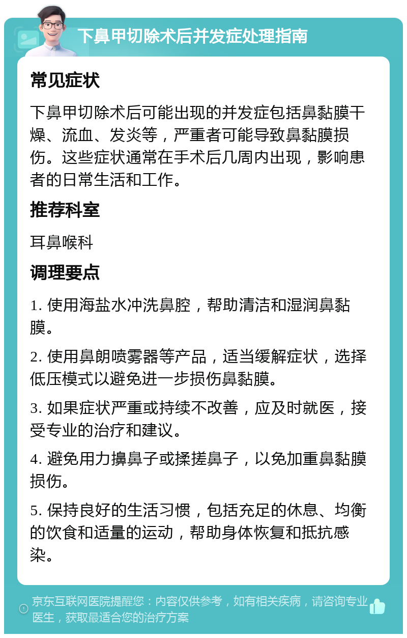 下鼻甲切除术后并发症处理指南 常见症状 下鼻甲切除术后可能出现的并发症包括鼻黏膜干燥、流血、发炎等，严重者可能导致鼻黏膜损伤。这些症状通常在手术后几周内出现，影响患者的日常生活和工作。 推荐科室 耳鼻喉科 调理要点 1. 使用海盐水冲洗鼻腔，帮助清洁和湿润鼻黏膜。 2. 使用鼻朗喷雾器等产品，适当缓解症状，选择低压模式以避免进一步损伤鼻黏膜。 3. 如果症状严重或持续不改善，应及时就医，接受专业的治疗和建议。 4. 避免用力擤鼻子或揉搓鼻子，以免加重鼻黏膜损伤。 5. 保持良好的生活习惯，包括充足的休息、均衡的饮食和适量的运动，帮助身体恢复和抵抗感染。