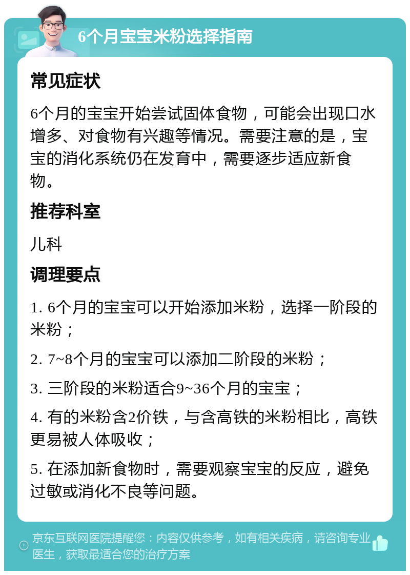 6个月宝宝米粉选择指南 常见症状 6个月的宝宝开始尝试固体食物，可能会出现口水增多、对食物有兴趣等情况。需要注意的是，宝宝的消化系统仍在发育中，需要逐步适应新食物。 推荐科室 儿科 调理要点 1. 6个月的宝宝可以开始添加米粉，选择一阶段的米粉； 2. 7~8个月的宝宝可以添加二阶段的米粉； 3. 三阶段的米粉适合9~36个月的宝宝； 4. 有的米粉含2价铁，与含高铁的米粉相比，高铁更易被人体吸收； 5. 在添加新食物时，需要观察宝宝的反应，避免过敏或消化不良等问题。