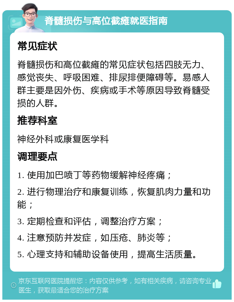 脊髓损伤与高位截瘫就医指南 常见症状 脊髓损伤和高位截瘫的常见症状包括四肢无力、感觉丧失、呼吸困难、排尿排便障碍等。易感人群主要是因外伤、疾病或手术等原因导致脊髓受损的人群。 推荐科室 神经外科或康复医学科 调理要点 1. 使用加巴喷丁等药物缓解神经疼痛； 2. 进行物理治疗和康复训练，恢复肌肉力量和功能； 3. 定期检查和评估，调整治疗方案； 4. 注意预防并发症，如压疮、肺炎等； 5. 心理支持和辅助设备使用，提高生活质量。