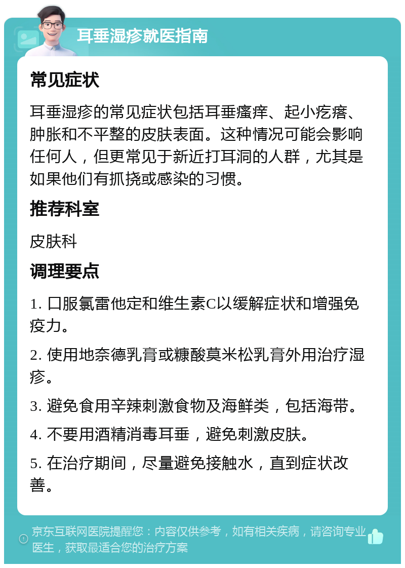 耳垂湿疹就医指南 常见症状 耳垂湿疹的常见症状包括耳垂瘙痒、起小疙瘩、肿胀和不平整的皮肤表面。这种情况可能会影响任何人，但更常见于新近打耳洞的人群，尤其是如果他们有抓挠或感染的习惯。 推荐科室 皮肤科 调理要点 1. 口服氯雷他定和维生素C以缓解症状和增强免疫力。 2. 使用地奈德乳膏或糠酸莫米松乳膏外用治疗湿疹。 3. 避免食用辛辣刺激食物及海鲜类，包括海带。 4. 不要用酒精消毒耳垂，避免刺激皮肤。 5. 在治疗期间，尽量避免接触水，直到症状改善。