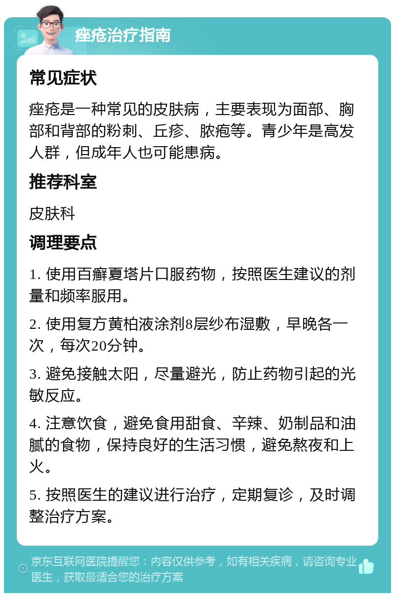 痤疮治疗指南 常见症状 痤疮是一种常见的皮肤病，主要表现为面部、胸部和背部的粉刺、丘疹、脓疱等。青少年是高发人群，但成年人也可能患病。 推荐科室 皮肤科 调理要点 1. 使用百癣夏塔片口服药物，按照医生建议的剂量和频率服用。 2. 使用复方黄柏液涂剂8层纱布湿敷，早晚各一次，每次20分钟。 3. 避免接触太阳，尽量避光，防止药物引起的光敏反应。 4. 注意饮食，避免食用甜食、辛辣、奶制品和油腻的食物，保持良好的生活习惯，避免熬夜和上火。 5. 按照医生的建议进行治疗，定期复诊，及时调整治疗方案。