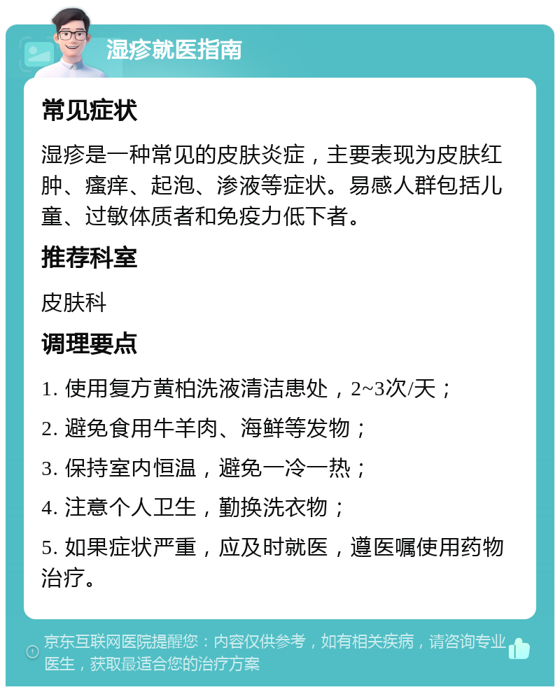 湿疹就医指南 常见症状 湿疹是一种常见的皮肤炎症，主要表现为皮肤红肿、瘙痒、起泡、渗液等症状。易感人群包括儿童、过敏体质者和免疫力低下者。 推荐科室 皮肤科 调理要点 1. 使用复方黄柏洗液清洁患处，2~3次/天； 2. 避免食用牛羊肉、海鲜等发物； 3. 保持室内恒温，避免一冷一热； 4. 注意个人卫生，勤换洗衣物； 5. 如果症状严重，应及时就医，遵医嘱使用药物治疗。