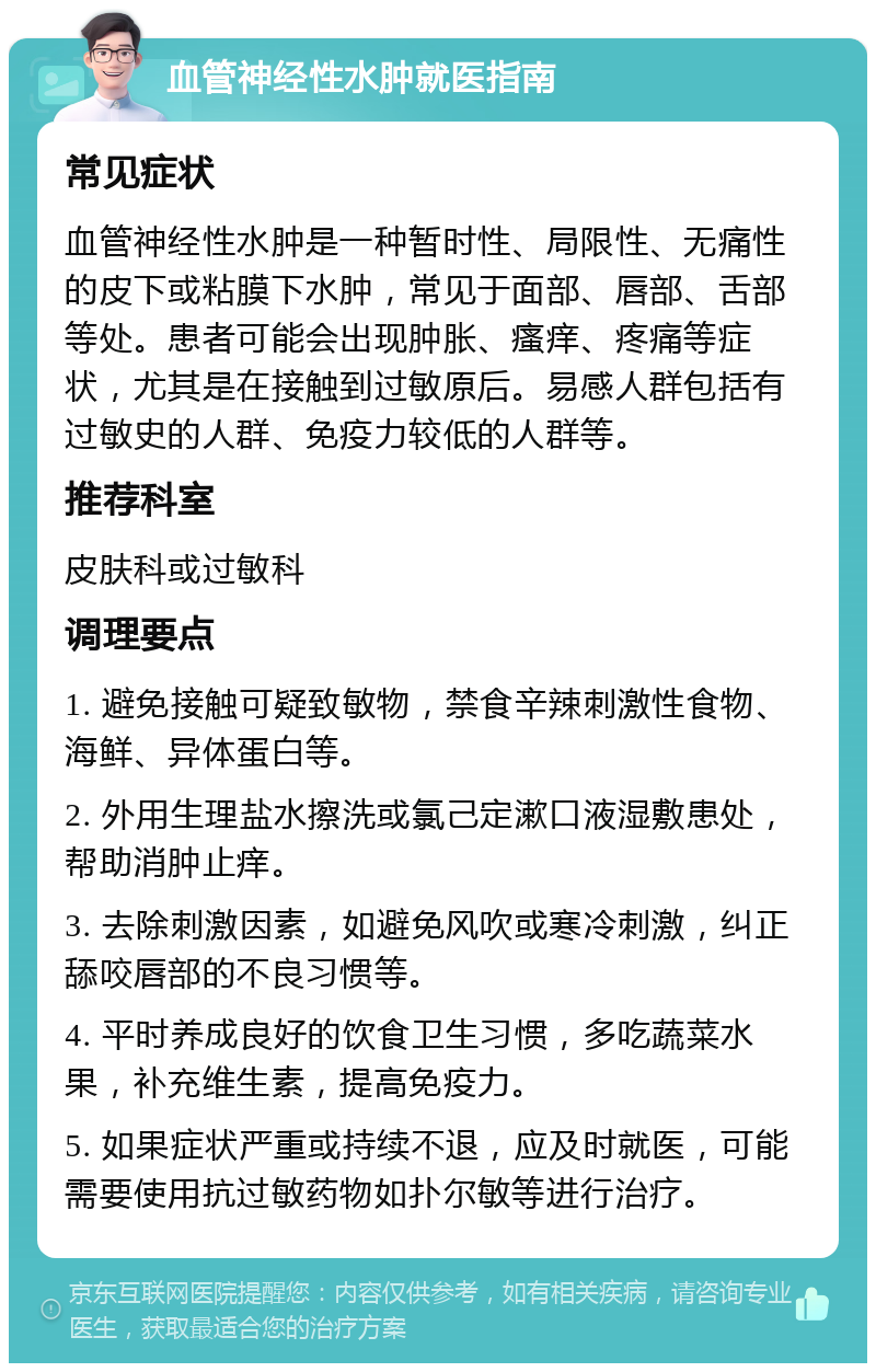 血管神经性水肿就医指南 常见症状 血管神经性水肿是一种暂时性、局限性、无痛性的皮下或粘膜下水肿，常见于面部、唇部、舌部等处。患者可能会出现肿胀、瘙痒、疼痛等症状，尤其是在接触到过敏原后。易感人群包括有过敏史的人群、免疫力较低的人群等。 推荐科室 皮肤科或过敏科 调理要点 1. 避免接触可疑致敏物，禁食辛辣刺激性食物、海鲜、异体蛋白等。 2. 外用生理盐水擦洗或氯己定漱口液湿敷患处，帮助消肿止痒。 3. 去除刺激因素，如避免风吹或寒冷刺激，纠正舔咬唇部的不良习惯等。 4. 平时养成良好的饮食卫生习惯，多吃蔬菜水果，补充维生素，提高免疫力。 5. 如果症状严重或持续不退，应及时就医，可能需要使用抗过敏药物如扑尔敏等进行治疗。