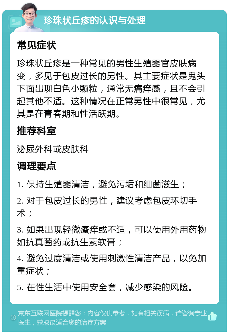 珍珠状丘疹的认识与处理 常见症状 珍珠状丘疹是一种常见的男性生殖器官皮肤病变，多见于包皮过长的男性。其主要症状是鬼头下面出现白色小颗粒，通常无痛痒感，且不会引起其他不适。这种情况在正常男性中很常见，尤其是在青春期和性活跃期。 推荐科室 泌尿外科或皮肤科 调理要点 1. 保持生殖器清洁，避免污垢和细菌滋生； 2. 对于包皮过长的男性，建议考虑包皮环切手术； 3. 如果出现轻微瘙痒或不适，可以使用外用药物如抗真菌药或抗生素软膏； 4. 避免过度清洁或使用刺激性清洁产品，以免加重症状； 5. 在性生活中使用安全套，减少感染的风险。