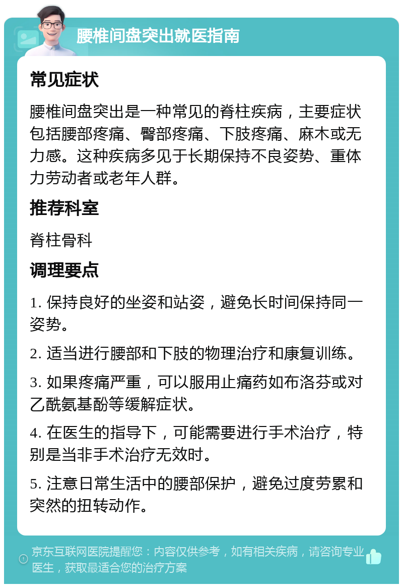 腰椎间盘突出就医指南 常见症状 腰椎间盘突出是一种常见的脊柱疾病，主要症状包括腰部疼痛、臀部疼痛、下肢疼痛、麻木或无力感。这种疾病多见于长期保持不良姿势、重体力劳动者或老年人群。 推荐科室 脊柱骨科 调理要点 1. 保持良好的坐姿和站姿，避免长时间保持同一姿势。 2. 适当进行腰部和下肢的物理治疗和康复训练。 3. 如果疼痛严重，可以服用止痛药如布洛芬或对乙酰氨基酚等缓解症状。 4. 在医生的指导下，可能需要进行手术治疗，特别是当非手术治疗无效时。 5. 注意日常生活中的腰部保护，避免过度劳累和突然的扭转动作。