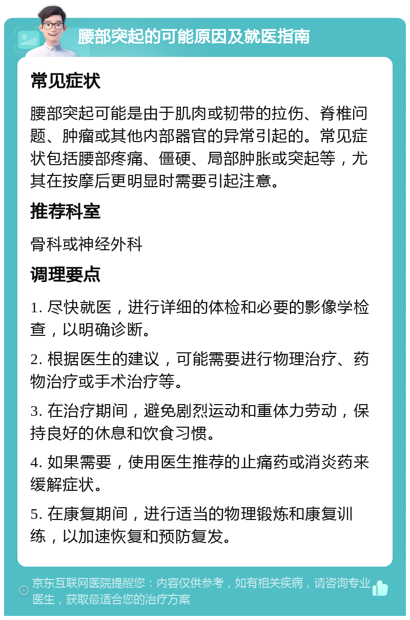 腰部突起的可能原因及就医指南 常见症状 腰部突起可能是由于肌肉或韧带的拉伤、脊椎问题、肿瘤或其他内部器官的异常引起的。常见症状包括腰部疼痛、僵硬、局部肿胀或突起等，尤其在按摩后更明显时需要引起注意。 推荐科室 骨科或神经外科 调理要点 1. 尽快就医，进行详细的体检和必要的影像学检查，以明确诊断。 2. 根据医生的建议，可能需要进行物理治疗、药物治疗或手术治疗等。 3. 在治疗期间，避免剧烈运动和重体力劳动，保持良好的休息和饮食习惯。 4. 如果需要，使用医生推荐的止痛药或消炎药来缓解症状。 5. 在康复期间，进行适当的物理锻炼和康复训练，以加速恢复和预防复发。