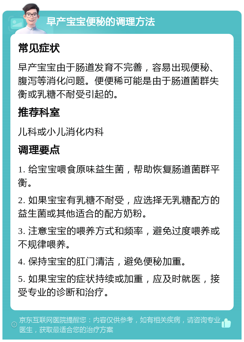 早产宝宝便秘的调理方法 常见症状 早产宝宝由于肠道发育不完善，容易出现便秘、腹泻等消化问题。便便稀可能是由于肠道菌群失衡或乳糖不耐受引起的。 推荐科室 儿科或小儿消化内科 调理要点 1. 给宝宝喂食原味益生菌，帮助恢复肠道菌群平衡。 2. 如果宝宝有乳糖不耐受，应选择无乳糖配方的益生菌或其他适合的配方奶粉。 3. 注意宝宝的喂养方式和频率，避免过度喂养或不规律喂养。 4. 保持宝宝的肛门清洁，避免便秘加重。 5. 如果宝宝的症状持续或加重，应及时就医，接受专业的诊断和治疗。