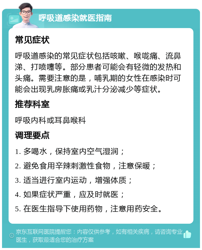 呼吸道感染就医指南 常见症状 呼吸道感染的常见症状包括咳嗽、喉咙痛、流鼻涕、打喷嚏等。部分患者可能会有轻微的发热和头痛。需要注意的是，哺乳期的女性在感染时可能会出现乳房胀痛或乳汁分泌减少等症状。 推荐科室 呼吸内科或耳鼻喉科 调理要点 1. 多喝水，保持室内空气湿润； 2. 避免食用辛辣刺激性食物，注意保暖； 3. 适当进行室内运动，增强体质； 4. 如果症状严重，应及时就医； 5. 在医生指导下使用药物，注意用药安全。