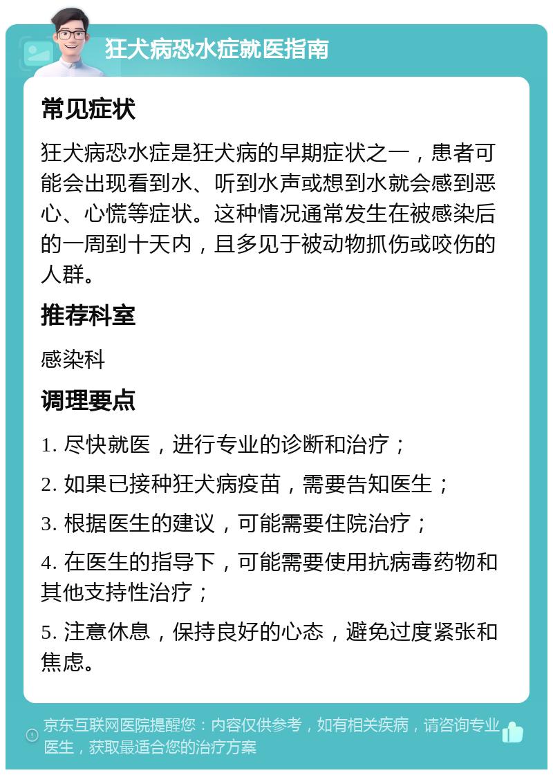 狂犬病恐水症就医指南 常见症状 狂犬病恐水症是狂犬病的早期症状之一，患者可能会出现看到水、听到水声或想到水就会感到恶心、心慌等症状。这种情况通常发生在被感染后的一周到十天内，且多见于被动物抓伤或咬伤的人群。 推荐科室 感染科 调理要点 1. 尽快就医，进行专业的诊断和治疗； 2. 如果已接种狂犬病疫苗，需要告知医生； 3. 根据医生的建议，可能需要住院治疗； 4. 在医生的指导下，可能需要使用抗病毒药物和其他支持性治疗； 5. 注意休息，保持良好的心态，避免过度紧张和焦虑。