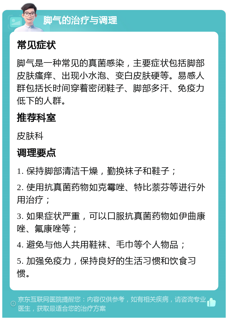 脚气的治疗与调理 常见症状 脚气是一种常见的真菌感染，主要症状包括脚部皮肤瘙痒、出现小水泡、变白皮肤硬等。易感人群包括长时间穿着密闭鞋子、脚部多汗、免疫力低下的人群。 推荐科室 皮肤科 调理要点 1. 保持脚部清洁干燥，勤换袜子和鞋子； 2. 使用抗真菌药物如克霉唑、特比萘芬等进行外用治疗； 3. 如果症状严重，可以口服抗真菌药物如伊曲康唑、氟康唑等； 4. 避免与他人共用鞋袜、毛巾等个人物品； 5. 加强免疫力，保持良好的生活习惯和饮食习惯。