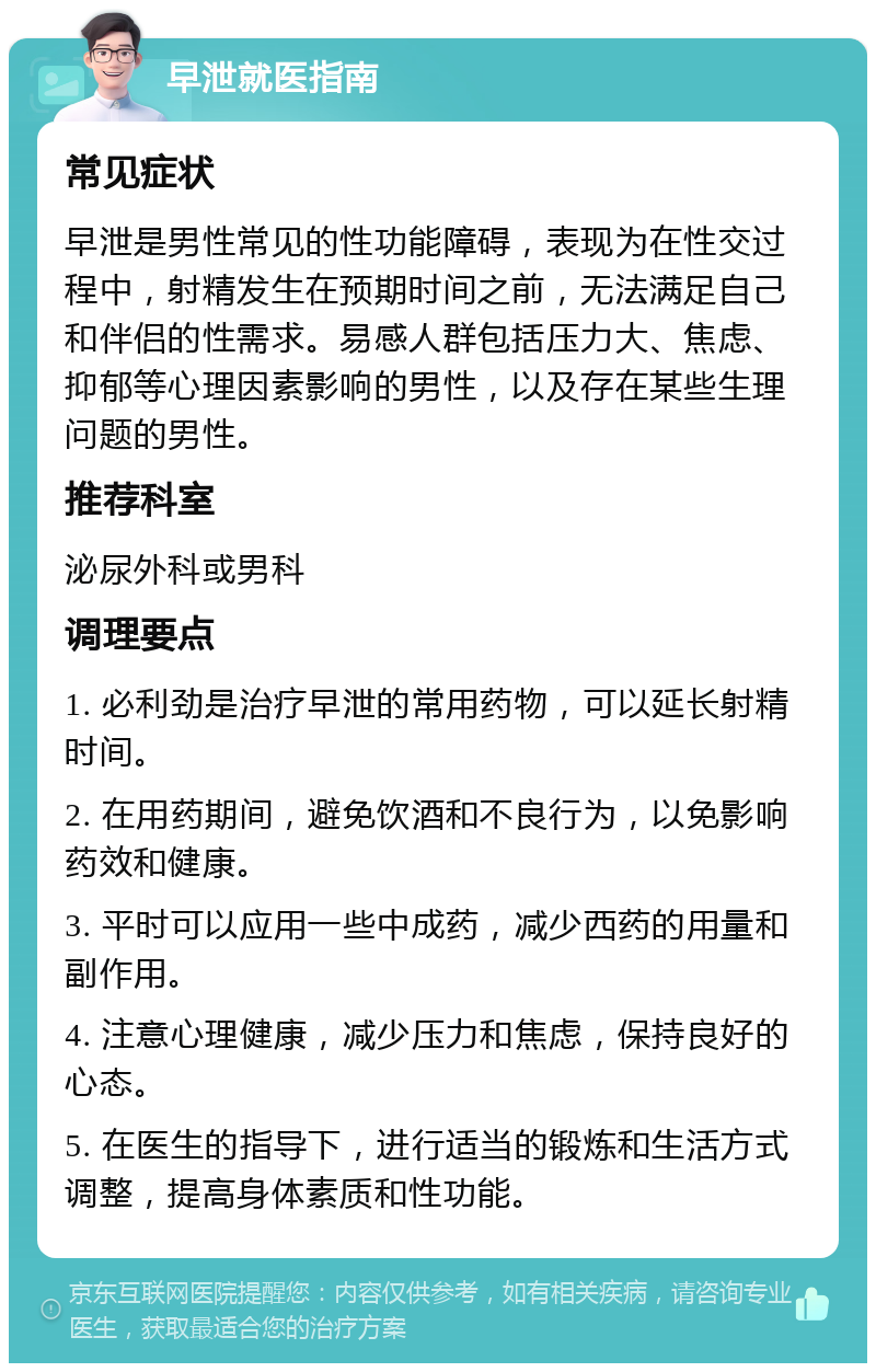 早泄就医指南 常见症状 早泄是男性常见的性功能障碍，表现为在性交过程中，射精发生在预期时间之前，无法满足自己和伴侣的性需求。易感人群包括压力大、焦虑、抑郁等心理因素影响的男性，以及存在某些生理问题的男性。 推荐科室 泌尿外科或男科 调理要点 1. 必利劲是治疗早泄的常用药物，可以延长射精时间。 2. 在用药期间，避免饮酒和不良行为，以免影响药效和健康。 3. 平时可以应用一些中成药，减少西药的用量和副作用。 4. 注意心理健康，减少压力和焦虑，保持良好的心态。 5. 在医生的指导下，进行适当的锻炼和生活方式调整，提高身体素质和性功能。