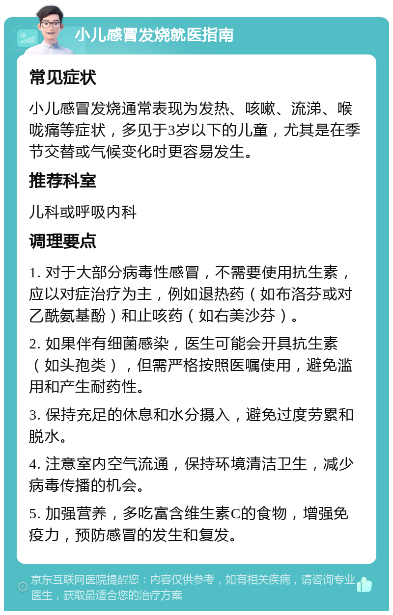 小儿感冒发烧就医指南 常见症状 小儿感冒发烧通常表现为发热、咳嗽、流涕、喉咙痛等症状，多见于3岁以下的儿童，尤其是在季节交替或气候变化时更容易发生。 推荐科室 儿科或呼吸内科 调理要点 1. 对于大部分病毒性感冒，不需要使用抗生素，应以对症治疗为主，例如退热药（如布洛芬或对乙酰氨基酚）和止咳药（如右美沙芬）。 2. 如果伴有细菌感染，医生可能会开具抗生素（如头孢类），但需严格按照医嘱使用，避免滥用和产生耐药性。 3. 保持充足的休息和水分摄入，避免过度劳累和脱水。 4. 注意室内空气流通，保持环境清洁卫生，减少病毒传播的机会。 5. 加强营养，多吃富含维生素C的食物，增强免疫力，预防感冒的发生和复发。