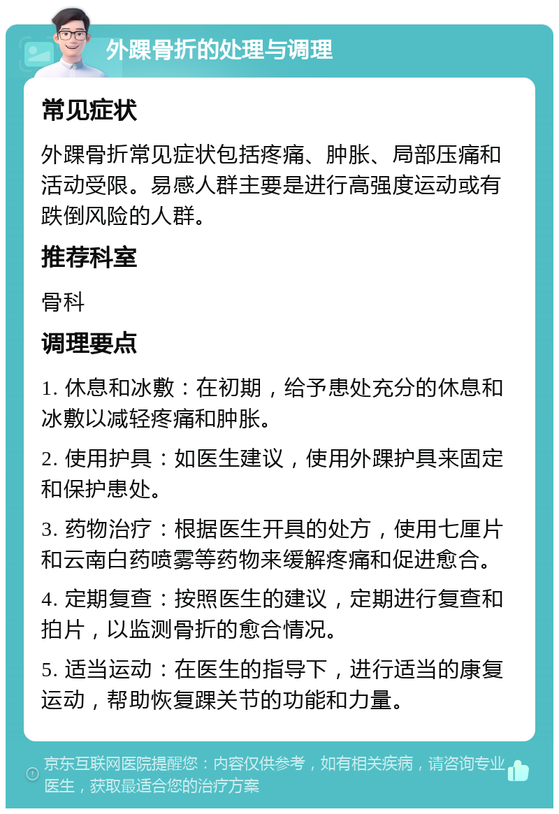 外踝骨折的处理与调理 常见症状 外踝骨折常见症状包括疼痛、肿胀、局部压痛和活动受限。易感人群主要是进行高强度运动或有跌倒风险的人群。 推荐科室 骨科 调理要点 1. 休息和冰敷：在初期，给予患处充分的休息和冰敷以减轻疼痛和肿胀。 2. 使用护具：如医生建议，使用外踝护具来固定和保护患处。 3. 药物治疗：根据医生开具的处方，使用七厘片和云南白药喷雾等药物来缓解疼痛和促进愈合。 4. 定期复查：按照医生的建议，定期进行复查和拍片，以监测骨折的愈合情况。 5. 适当运动：在医生的指导下，进行适当的康复运动，帮助恢复踝关节的功能和力量。