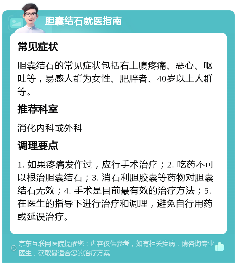 胆囊结石就医指南 常见症状 胆囊结石的常见症状包括右上腹疼痛、恶心、呕吐等，易感人群为女性、肥胖者、40岁以上人群等。 推荐科室 消化内科或外科 调理要点 1. 如果疼痛发作过，应行手术治疗；2. 吃药不可以根治胆囊结石；3. 消石利胆胶囊等药物对胆囊结石无效；4. 手术是目前最有效的治疗方法；5. 在医生的指导下进行治疗和调理，避免自行用药或延误治疗。