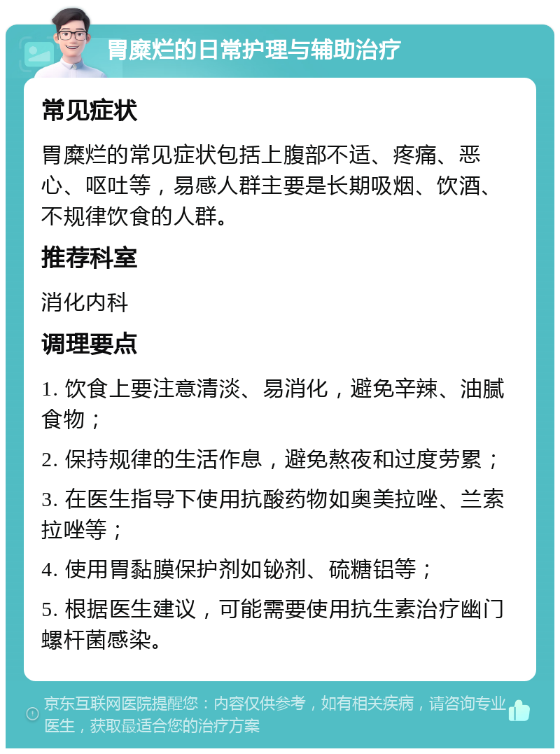 胃糜烂的日常护理与辅助治疗 常见症状 胃糜烂的常见症状包括上腹部不适、疼痛、恶心、呕吐等，易感人群主要是长期吸烟、饮酒、不规律饮食的人群。 推荐科室 消化内科 调理要点 1. 饮食上要注意清淡、易消化，避免辛辣、油腻食物； 2. 保持规律的生活作息，避免熬夜和过度劳累； 3. 在医生指导下使用抗酸药物如奥美拉唑、兰索拉唑等； 4. 使用胃黏膜保护剂如铋剂、硫糖铝等； 5. 根据医生建议，可能需要使用抗生素治疗幽门螺杆菌感染。