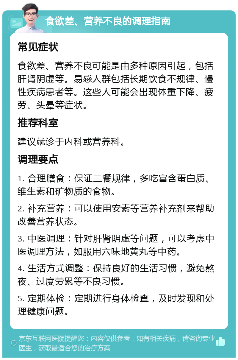 食欲差、营养不良的调理指南 常见症状 食欲差、营养不良可能是由多种原因引起，包括肝肾阴虚等。易感人群包括长期饮食不规律、慢性疾病患者等。这些人可能会出现体重下降、疲劳、头晕等症状。 推荐科室 建议就诊于内科或营养科。 调理要点 1. 合理膳食：保证三餐规律，多吃富含蛋白质、维生素和矿物质的食物。 2. 补充营养：可以使用安素等营养补充剂来帮助改善营养状态。 3. 中医调理：针对肝肾阴虚等问题，可以考虑中医调理方法，如服用六味地黄丸等中药。 4. 生活方式调整：保持良好的生活习惯，避免熬夜、过度劳累等不良习惯。 5. 定期体检：定期进行身体检查，及时发现和处理健康问题。