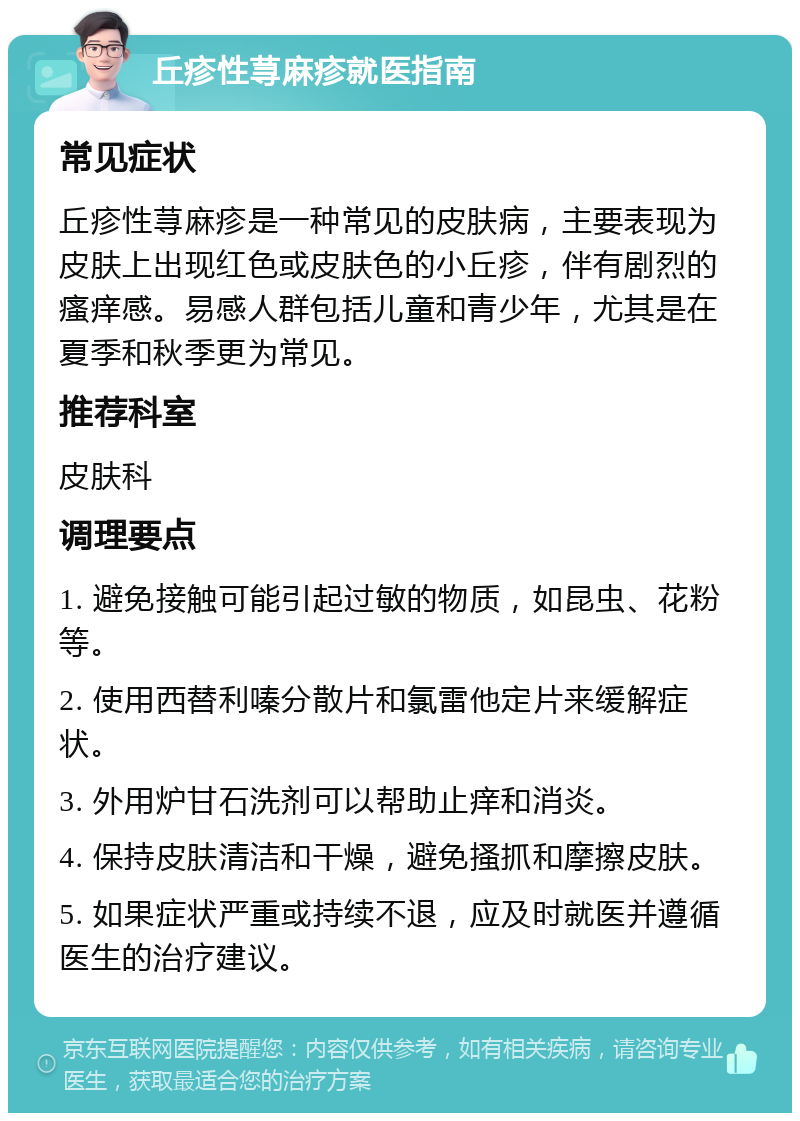 丘疹性荨麻疹就医指南 常见症状 丘疹性荨麻疹是一种常见的皮肤病，主要表现为皮肤上出现红色或皮肤色的小丘疹，伴有剧烈的瘙痒感。易感人群包括儿童和青少年，尤其是在夏季和秋季更为常见。 推荐科室 皮肤科 调理要点 1. 避免接触可能引起过敏的物质，如昆虫、花粉等。 2. 使用西替利嗪分散片和氯雷他定片来缓解症状。 3. 外用炉甘石洗剂可以帮助止痒和消炎。 4. 保持皮肤清洁和干燥，避免搔抓和摩擦皮肤。 5. 如果症状严重或持续不退，应及时就医并遵循医生的治疗建议。