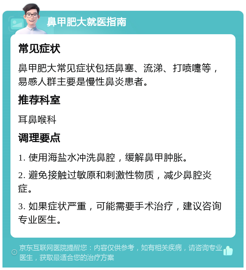 鼻甲肥大就医指南 常见症状 鼻甲肥大常见症状包括鼻塞、流涕、打喷嚏等，易感人群主要是慢性鼻炎患者。 推荐科室 耳鼻喉科 调理要点 1. 使用海盐水冲洗鼻腔，缓解鼻甲肿胀。 2. 避免接触过敏原和刺激性物质，减少鼻腔炎症。 3. 如果症状严重，可能需要手术治疗，建议咨询专业医生。