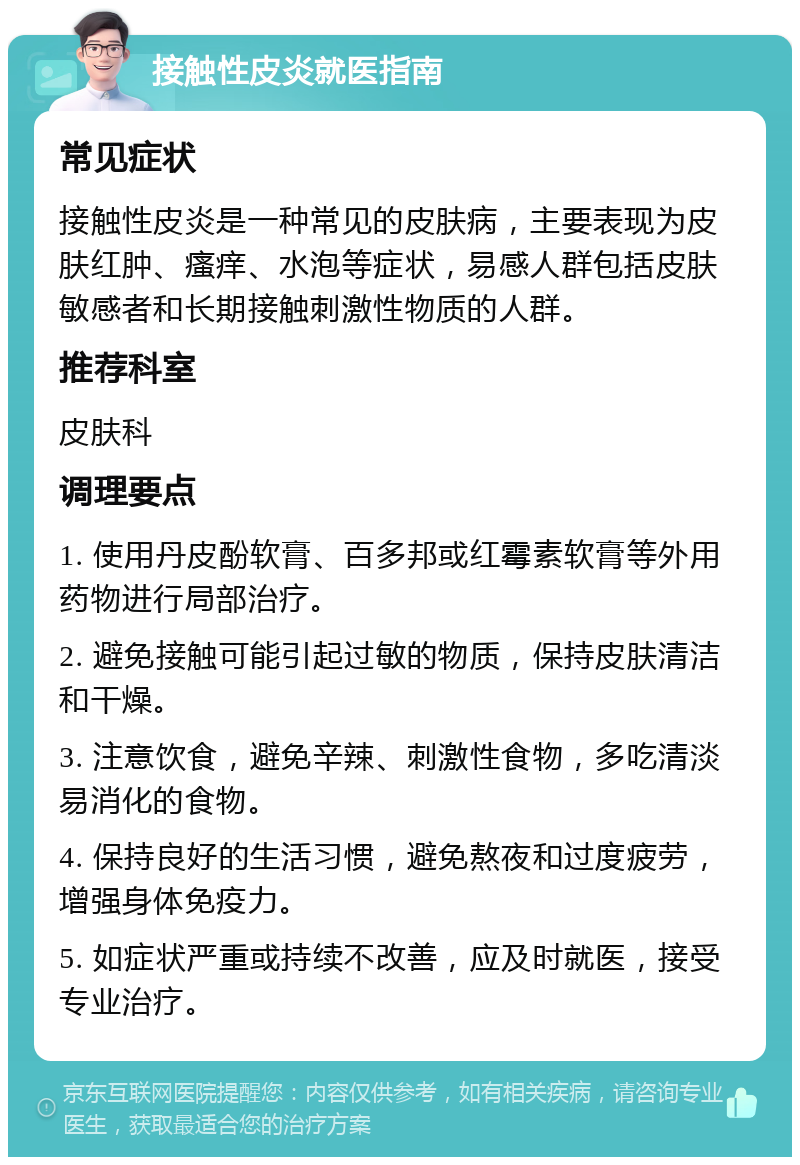 接触性皮炎就医指南 常见症状 接触性皮炎是一种常见的皮肤病，主要表现为皮肤红肿、瘙痒、水泡等症状，易感人群包括皮肤敏感者和长期接触刺激性物质的人群。 推荐科室 皮肤科 调理要点 1. 使用丹皮酚软膏、百多邦或红霉素软膏等外用药物进行局部治疗。 2. 避免接触可能引起过敏的物质，保持皮肤清洁和干燥。 3. 注意饮食，避免辛辣、刺激性食物，多吃清淡易消化的食物。 4. 保持良好的生活习惯，避免熬夜和过度疲劳，增强身体免疫力。 5. 如症状严重或持续不改善，应及时就医，接受专业治疗。