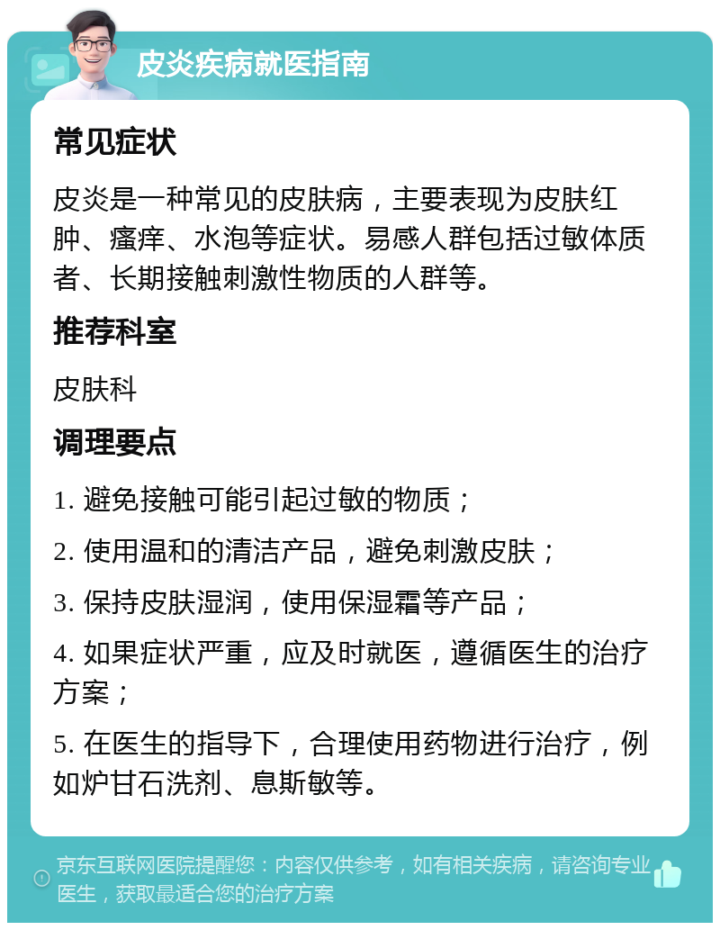 皮炎疾病就医指南 常见症状 皮炎是一种常见的皮肤病，主要表现为皮肤红肿、瘙痒、水泡等症状。易感人群包括过敏体质者、长期接触刺激性物质的人群等。 推荐科室 皮肤科 调理要点 1. 避免接触可能引起过敏的物质； 2. 使用温和的清洁产品，避免刺激皮肤； 3. 保持皮肤湿润，使用保湿霜等产品； 4. 如果症状严重，应及时就医，遵循医生的治疗方案； 5. 在医生的指导下，合理使用药物进行治疗，例如炉甘石洗剂、息斯敏等。