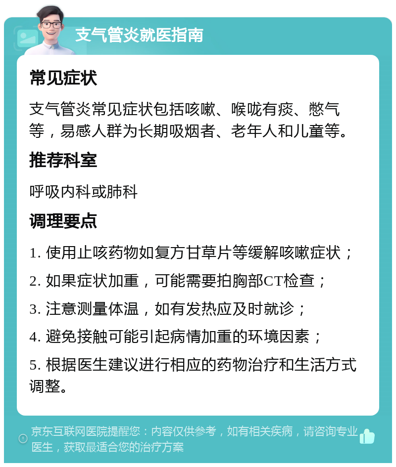 支气管炎就医指南 常见症状 支气管炎常见症状包括咳嗽、喉咙有痰、憋气等，易感人群为长期吸烟者、老年人和儿童等。 推荐科室 呼吸内科或肺科 调理要点 1. 使用止咳药物如复方甘草片等缓解咳嗽症状； 2. 如果症状加重，可能需要拍胸部CT检查； 3. 注意测量体温，如有发热应及时就诊； 4. 避免接触可能引起病情加重的环境因素； 5. 根据医生建议进行相应的药物治疗和生活方式调整。