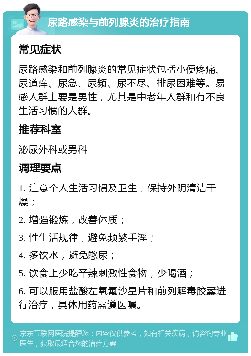 尿路感染与前列腺炎的治疗指南 常见症状 尿路感染和前列腺炎的常见症状包括小便疼痛、尿道痒、尿急、尿频、尿不尽、排尿困难等。易感人群主要是男性，尤其是中老年人群和有不良生活习惯的人群。 推荐科室 泌尿外科或男科 调理要点 1. 注意个人生活习惯及卫生，保持外阴清洁干燥； 2. 增强锻炼，改善体质； 3. 性生活规律，避免频繁手淫； 4. 多饮水，避免憋尿； 5. 饮食上少吃辛辣刺激性食物，少喝酒； 6. 可以服用盐酸左氧氟沙星片和前列解毒胶囊进行治疗，具体用药需遵医嘱。