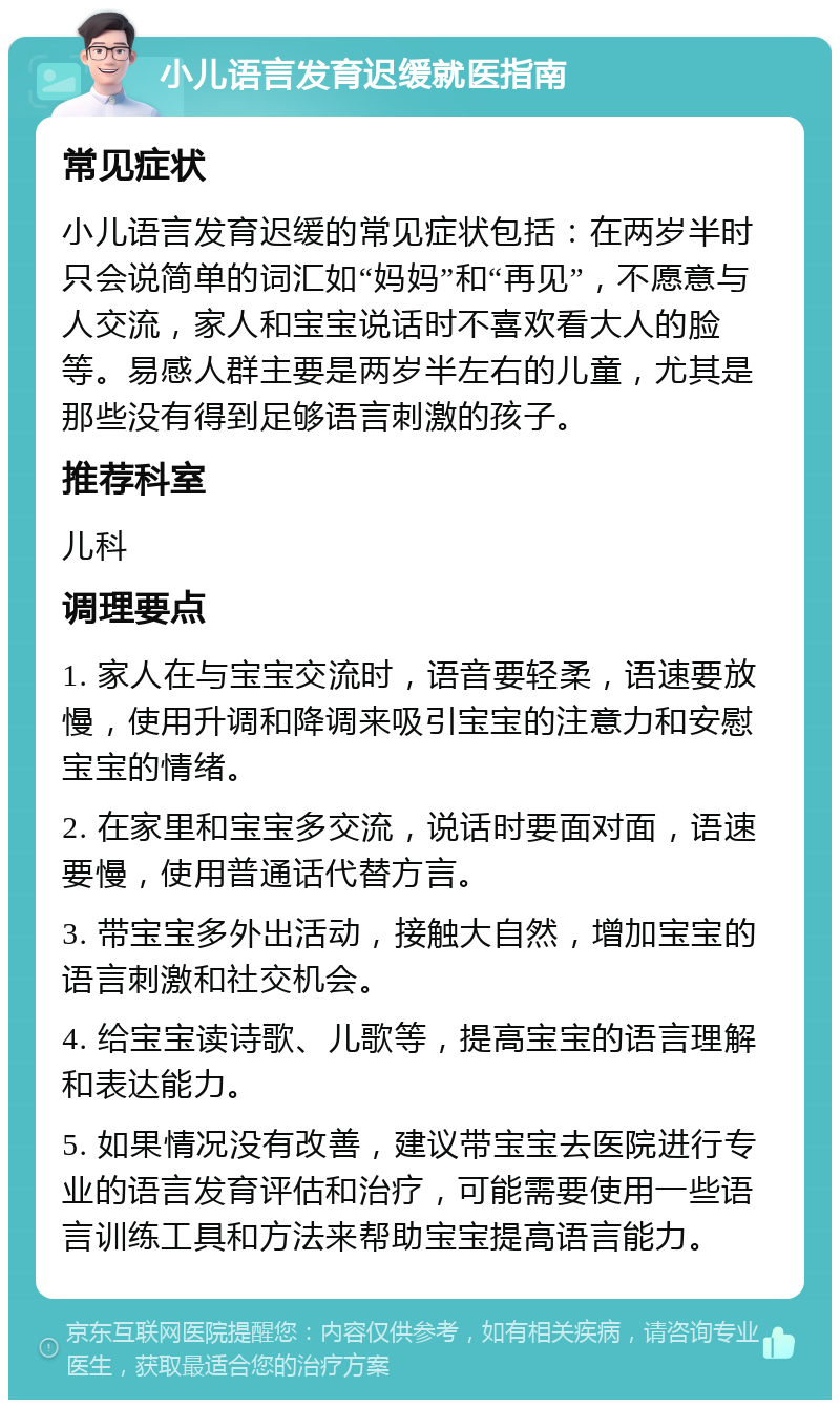 小儿语言发育迟缓就医指南 常见症状 小儿语言发育迟缓的常见症状包括：在两岁半时只会说简单的词汇如“妈妈”和“再见”，不愿意与人交流，家人和宝宝说话时不喜欢看大人的脸等。易感人群主要是两岁半左右的儿童，尤其是那些没有得到足够语言刺激的孩子。 推荐科室 儿科 调理要点 1. 家人在与宝宝交流时，语音要轻柔，语速要放慢，使用升调和降调来吸引宝宝的注意力和安慰宝宝的情绪。 2. 在家里和宝宝多交流，说话时要面对面，语速要慢，使用普通话代替方言。 3. 带宝宝多外出活动，接触大自然，增加宝宝的语言刺激和社交机会。 4. 给宝宝读诗歌、儿歌等，提高宝宝的语言理解和表达能力。 5. 如果情况没有改善，建议带宝宝去医院进行专业的语言发育评估和治疗，可能需要使用一些语言训练工具和方法来帮助宝宝提高语言能力。