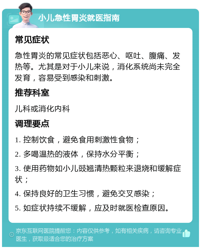 小儿急性胃炎就医指南 常见症状 急性胃炎的常见症状包括恶心、呕吐、腹痛、发热等。尤其是对于小儿来说，消化系统尚未完全发育，容易受到感染和刺激。 推荐科室 儿科或消化内科 调理要点 1. 控制饮食，避免食用刺激性食物； 2. 多喝温热的液体，保持水分平衡； 3. 使用药物如小儿豉翘清热颗粒来退烧和缓解症状； 4. 保持良好的卫生习惯，避免交叉感染； 5. 如症状持续不缓解，应及时就医检查原因。