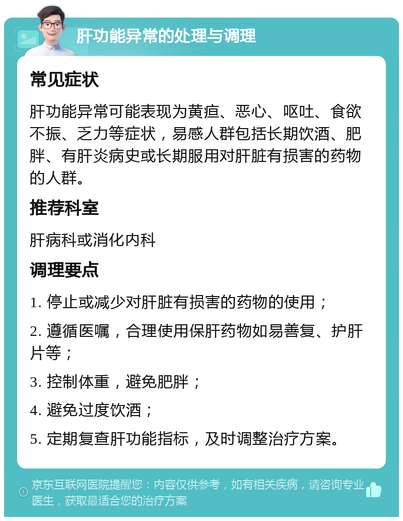 肝功能异常的处理与调理 常见症状 肝功能异常可能表现为黄疸、恶心、呕吐、食欲不振、乏力等症状，易感人群包括长期饮酒、肥胖、有肝炎病史或长期服用对肝脏有损害的药物的人群。 推荐科室 肝病科或消化内科 调理要点 1. 停止或减少对肝脏有损害的药物的使用； 2. 遵循医嘱，合理使用保肝药物如易善复、护肝片等； 3. 控制体重，避免肥胖； 4. 避免过度饮酒； 5. 定期复查肝功能指标，及时调整治疗方案。