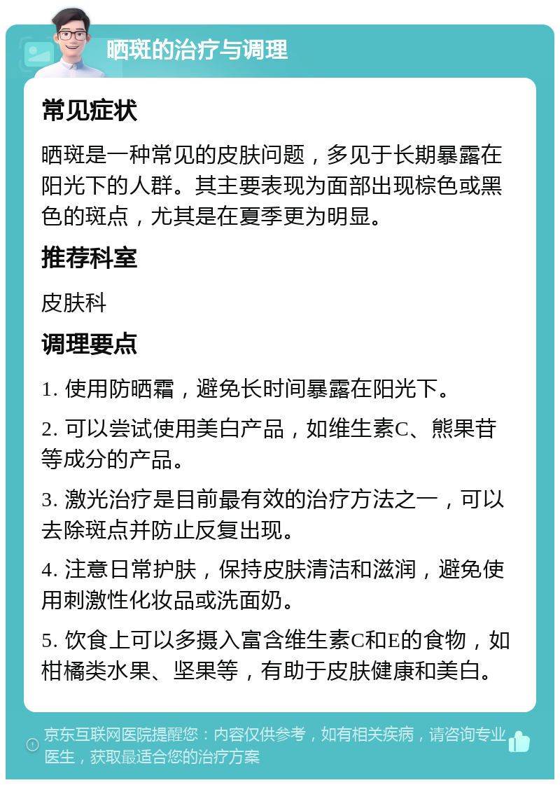 晒斑的治疗与调理 常见症状 晒斑是一种常见的皮肤问题，多见于长期暴露在阳光下的人群。其主要表现为面部出现棕色或黑色的斑点，尤其是在夏季更为明显。 推荐科室 皮肤科 调理要点 1. 使用防晒霜，避免长时间暴露在阳光下。 2. 可以尝试使用美白产品，如维生素C、熊果苷等成分的产品。 3. 激光治疗是目前最有效的治疗方法之一，可以去除斑点并防止反复出现。 4. 注意日常护肤，保持皮肤清洁和滋润，避免使用刺激性化妆品或洗面奶。 5. 饮食上可以多摄入富含维生素C和E的食物，如柑橘类水果、坚果等，有助于皮肤健康和美白。