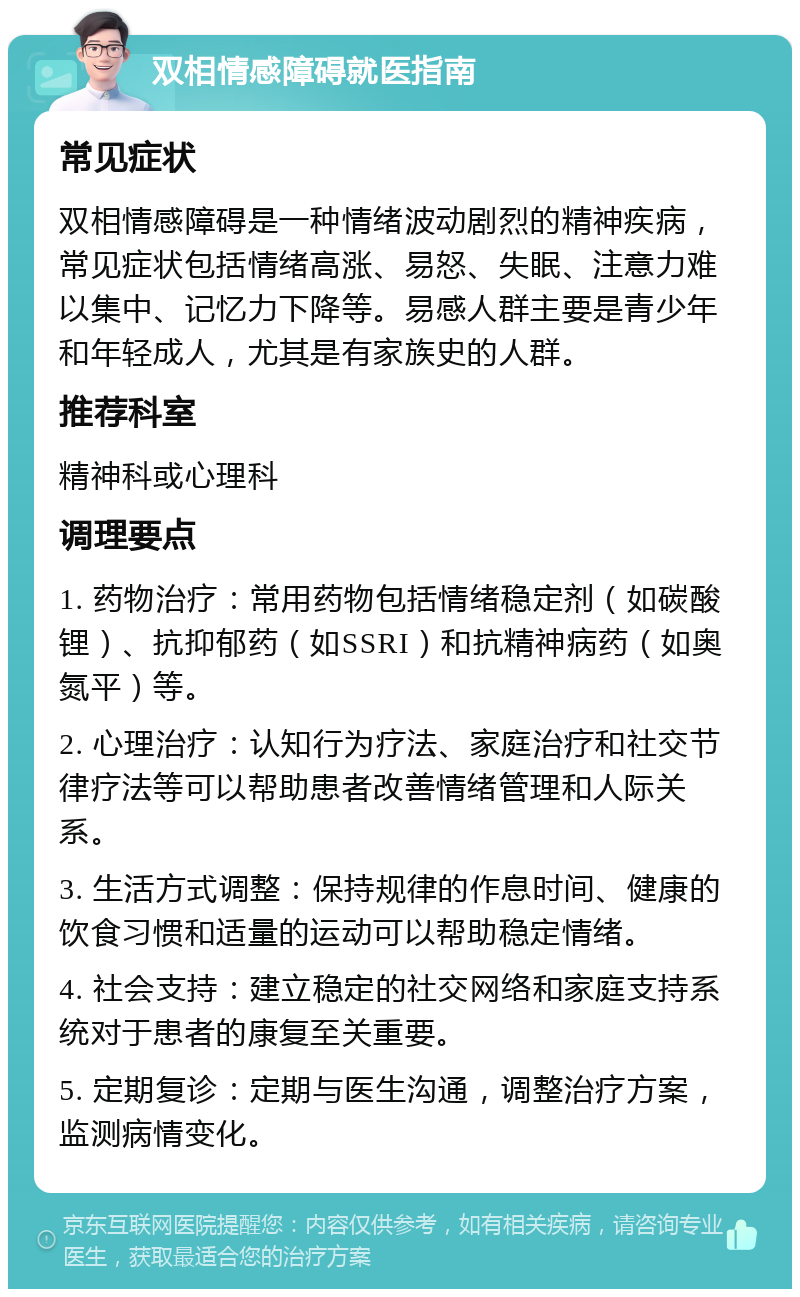 双相情感障碍就医指南 常见症状 双相情感障碍是一种情绪波动剧烈的精神疾病，常见症状包括情绪高涨、易怒、失眠、注意力难以集中、记忆力下降等。易感人群主要是青少年和年轻成人，尤其是有家族史的人群。 推荐科室 精神科或心理科 调理要点 1. 药物治疗：常用药物包括情绪稳定剂（如碳酸锂）、抗抑郁药（如SSRI）和抗精神病药（如奥氮平）等。 2. 心理治疗：认知行为疗法、家庭治疗和社交节律疗法等可以帮助患者改善情绪管理和人际关系。 3. 生活方式调整：保持规律的作息时间、健康的饮食习惯和适量的运动可以帮助稳定情绪。 4. 社会支持：建立稳定的社交网络和家庭支持系统对于患者的康复至关重要。 5. 定期复诊：定期与医生沟通，调整治疗方案，监测病情变化。