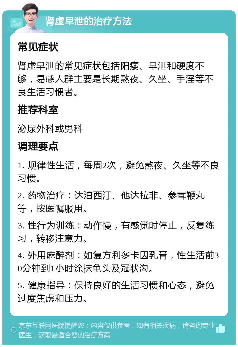 肾虚早泄的治疗方法 常见症状 肾虚早泄的常见症状包括阳痿、早泄和硬度不够，易感人群主要是长期熬夜、久坐、手淫等不良生活习惯者。 推荐科室 泌尿外科或男科 调理要点 1. 规律性生活，每周2次，避免熬夜、久坐等不良习惯。 2. 药物治疗：达泊西汀、他达拉非、参茸鞭丸等，按医嘱服用。 3. 性行为训练：动作慢，有感觉时停止，反复练习，转移注意力。 4. 外用麻醉剂：如复方利多卡因乳膏，性生活前30分钟到1小时涂抹龟头及冠状沟。 5. 健康指导：保持良好的生活习惯和心态，避免过度焦虑和压力。