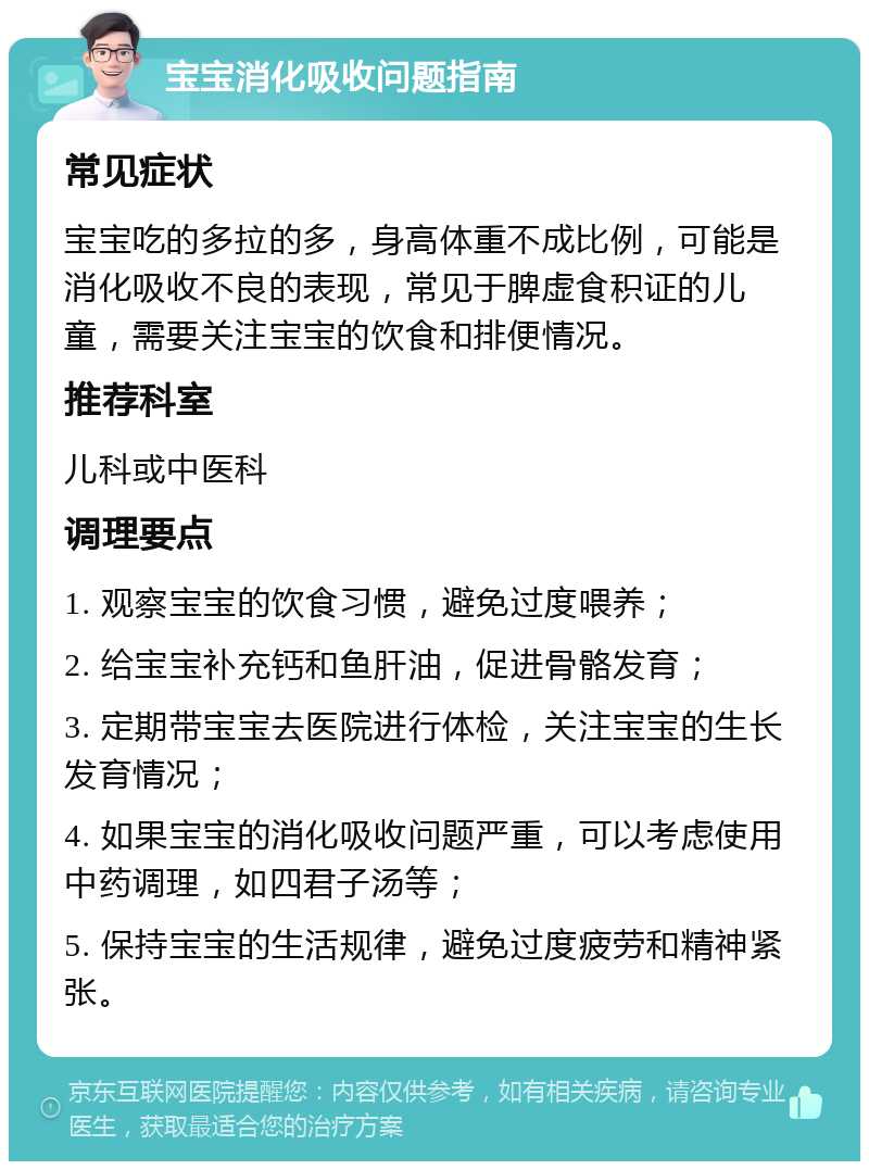 宝宝消化吸收问题指南 常见症状 宝宝吃的多拉的多，身高体重不成比例，可能是消化吸收不良的表现，常见于脾虚食积证的儿童，需要关注宝宝的饮食和排便情况。 推荐科室 儿科或中医科 调理要点 1. 观察宝宝的饮食习惯，避免过度喂养； 2. 给宝宝补充钙和鱼肝油，促进骨骼发育； 3. 定期带宝宝去医院进行体检，关注宝宝的生长发育情况； 4. 如果宝宝的消化吸收问题严重，可以考虑使用中药调理，如四君子汤等； 5. 保持宝宝的生活规律，避免过度疲劳和精神紧张。