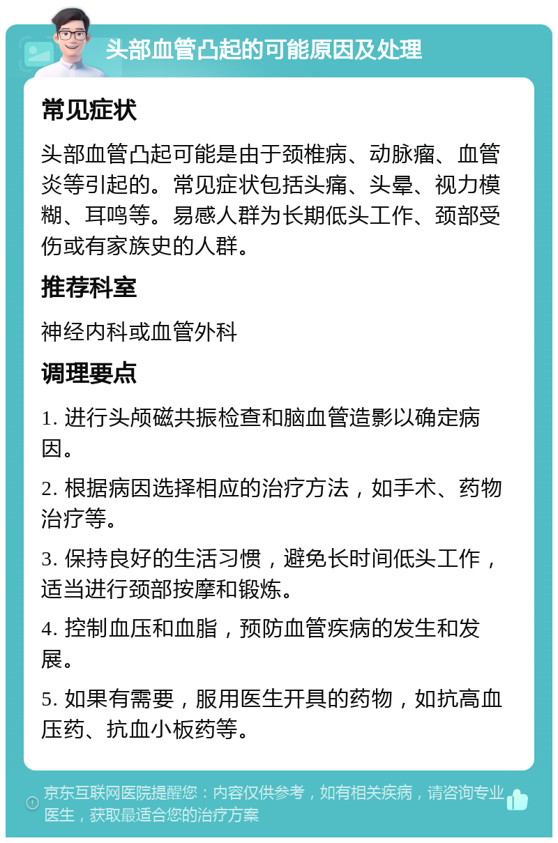 头部血管凸起的可能原因及处理 常见症状 头部血管凸起可能是由于颈椎病、动脉瘤、血管炎等引起的。常见症状包括头痛、头晕、视力模糊、耳鸣等。易感人群为长期低头工作、颈部受伤或有家族史的人群。 推荐科室 神经内科或血管外科 调理要点 1. 进行头颅磁共振检查和脑血管造影以确定病因。 2. 根据病因选择相应的治疗方法，如手术、药物治疗等。 3. 保持良好的生活习惯，避免长时间低头工作，适当进行颈部按摩和锻炼。 4. 控制血压和血脂，预防血管疾病的发生和发展。 5. 如果有需要，服用医生开具的药物，如抗高血压药、抗血小板药等。