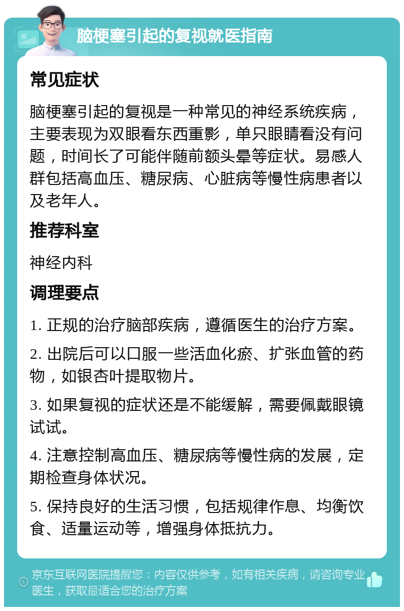 脑梗塞引起的复视就医指南 常见症状 脑梗塞引起的复视是一种常见的神经系统疾病，主要表现为双眼看东西重影，单只眼睛看没有问题，时间长了可能伴随前额头晕等症状。易感人群包括高血压、糖尿病、心脏病等慢性病患者以及老年人。 推荐科室 神经内科 调理要点 1. 正规的治疗脑部疾病，遵循医生的治疗方案。 2. 出院后可以口服一些活血化瘀、扩张血管的药物，如银杏叶提取物片。 3. 如果复视的症状还是不能缓解，需要佩戴眼镜试试。 4. 注意控制高血压、糖尿病等慢性病的发展，定期检查身体状况。 5. 保持良好的生活习惯，包括规律作息、均衡饮食、适量运动等，增强身体抵抗力。