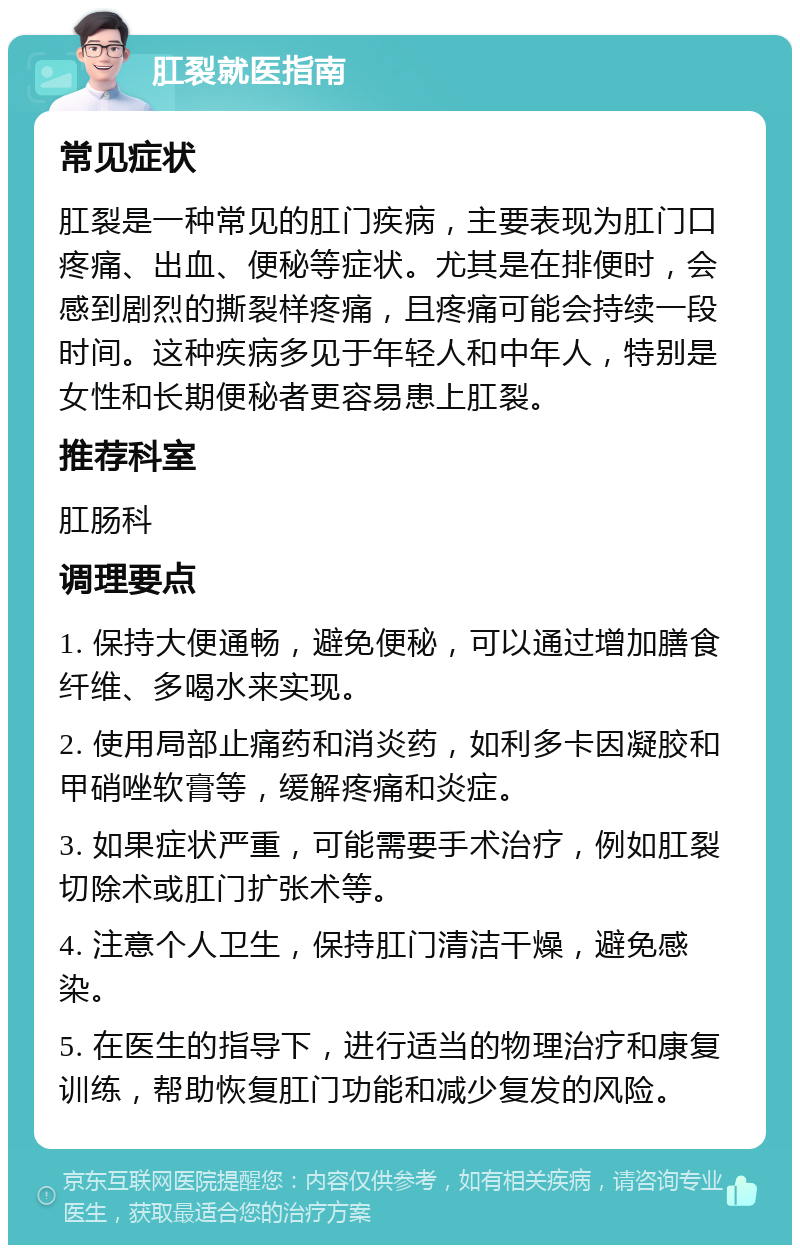 肛裂就医指南 常见症状 肛裂是一种常见的肛门疾病，主要表现为肛门口疼痛、出血、便秘等症状。尤其是在排便时，会感到剧烈的撕裂样疼痛，且疼痛可能会持续一段时间。这种疾病多见于年轻人和中年人，特别是女性和长期便秘者更容易患上肛裂。 推荐科室 肛肠科 调理要点 1. 保持大便通畅，避免便秘，可以通过增加膳食纤维、多喝水来实现。 2. 使用局部止痛药和消炎药，如利多卡因凝胶和甲硝唑软膏等，缓解疼痛和炎症。 3. 如果症状严重，可能需要手术治疗，例如肛裂切除术或肛门扩张术等。 4. 注意个人卫生，保持肛门清洁干燥，避免感染。 5. 在医生的指导下，进行适当的物理治疗和康复训练，帮助恢复肛门功能和减少复发的风险。