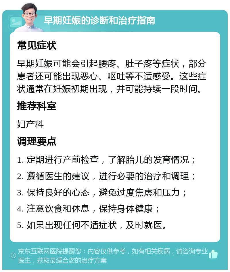 早期妊娠的诊断和治疗指南 常见症状 早期妊娠可能会引起腰疼、肚子疼等症状，部分患者还可能出现恶心、呕吐等不适感受。这些症状通常在妊娠初期出现，并可能持续一段时间。 推荐科室 妇产科 调理要点 1. 定期进行产前检查，了解胎儿的发育情况； 2. 遵循医生的建议，进行必要的治疗和调理； 3. 保持良好的心态，避免过度焦虑和压力； 4. 注意饮食和休息，保持身体健康； 5. 如果出现任何不适症状，及时就医。