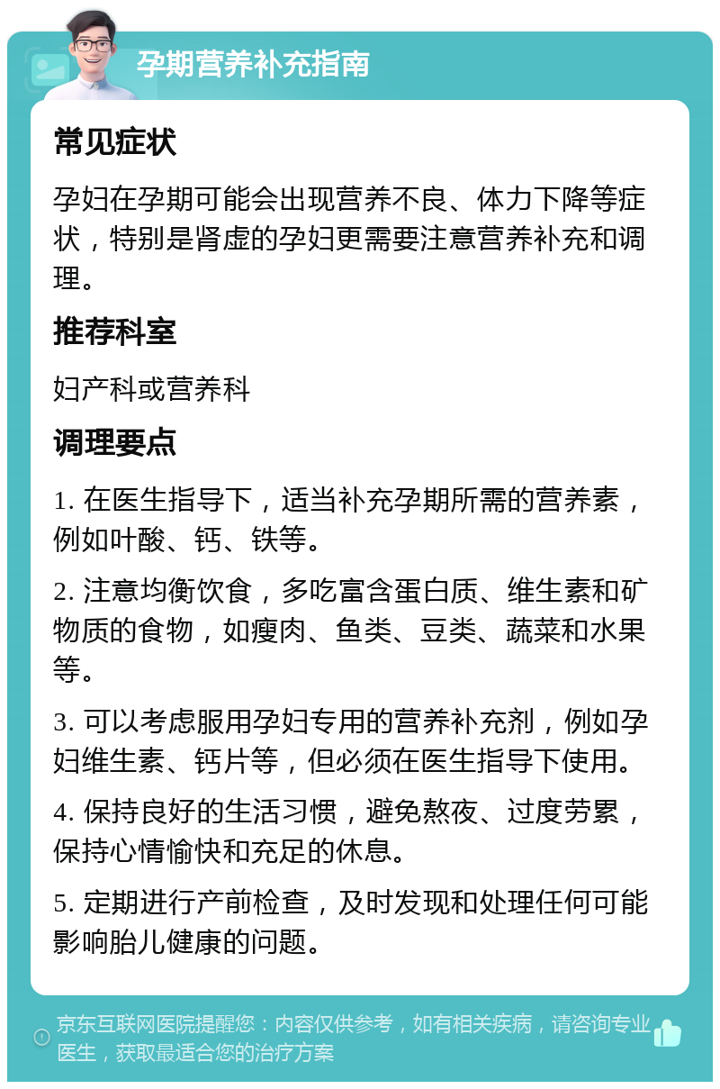 孕期营养补充指南 常见症状 孕妇在孕期可能会出现营养不良、体力下降等症状，特别是肾虚的孕妇更需要注意营养补充和调理。 推荐科室 妇产科或营养科 调理要点 1. 在医生指导下，适当补充孕期所需的营养素，例如叶酸、钙、铁等。 2. 注意均衡饮食，多吃富含蛋白质、维生素和矿物质的食物，如瘦肉、鱼类、豆类、蔬菜和水果等。 3. 可以考虑服用孕妇专用的营养补充剂，例如孕妇维生素、钙片等，但必须在医生指导下使用。 4. 保持良好的生活习惯，避免熬夜、过度劳累，保持心情愉快和充足的休息。 5. 定期进行产前检查，及时发现和处理任何可能影响胎儿健康的问题。