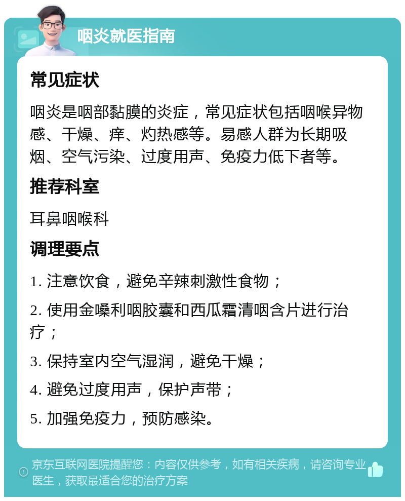 咽炎就医指南 常见症状 咽炎是咽部黏膜的炎症，常见症状包括咽喉异物感、干燥、痒、灼热感等。易感人群为长期吸烟、空气污染、过度用声、免疫力低下者等。 推荐科室 耳鼻咽喉科 调理要点 1. 注意饮食，避免辛辣刺激性食物； 2. 使用金嗓利咽胶囊和西瓜霜清咽含片进行治疗； 3. 保持室内空气湿润，避免干燥； 4. 避免过度用声，保护声带； 5. 加强免疫力，预防感染。