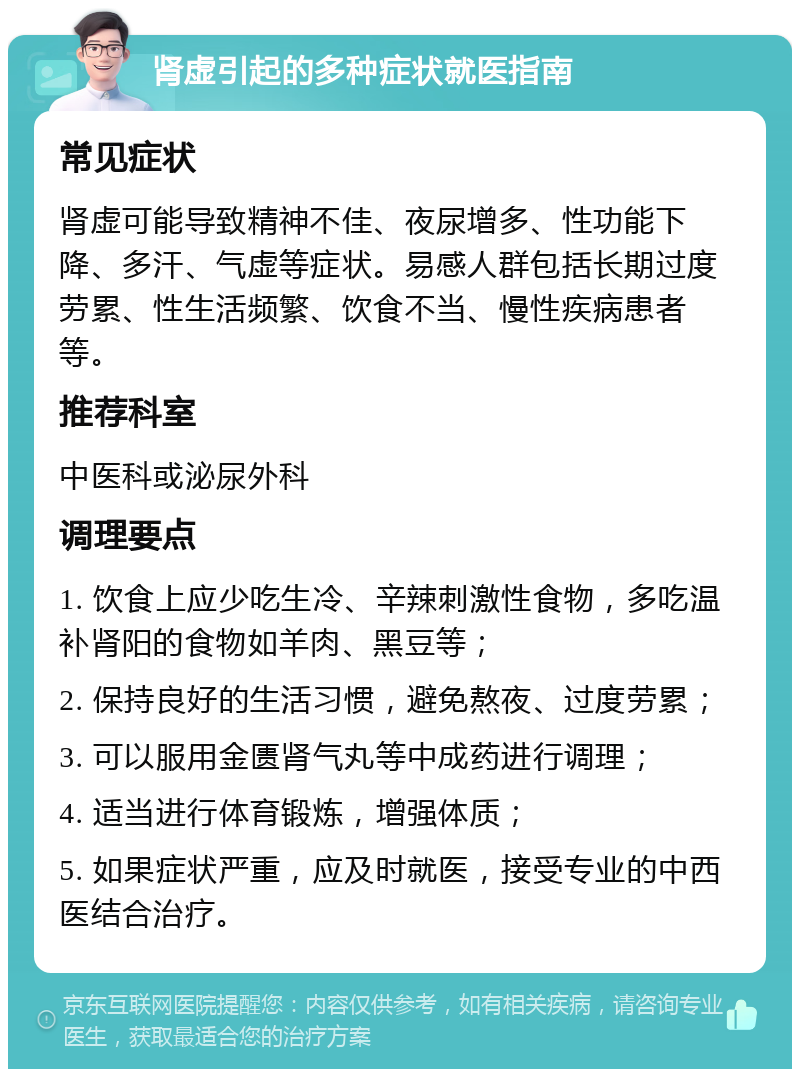 肾虚引起的多种症状就医指南 常见症状 肾虚可能导致精神不佳、夜尿增多、性功能下降、多汗、气虚等症状。易感人群包括长期过度劳累、性生活频繁、饮食不当、慢性疾病患者等。 推荐科室 中医科或泌尿外科 调理要点 1. 饮食上应少吃生冷、辛辣刺激性食物，多吃温补肾阳的食物如羊肉、黑豆等； 2. 保持良好的生活习惯，避免熬夜、过度劳累； 3. 可以服用金匮肾气丸等中成药进行调理； 4. 适当进行体育锻炼，增强体质； 5. 如果症状严重，应及时就医，接受专业的中西医结合治疗。