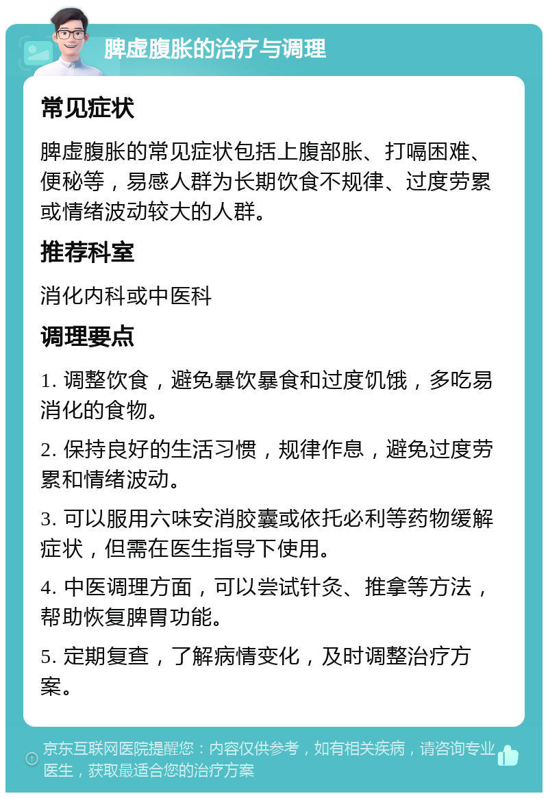 脾虚腹胀的治疗与调理 常见症状 脾虚腹胀的常见症状包括上腹部胀、打嗝困难、便秘等，易感人群为长期饮食不规律、过度劳累或情绪波动较大的人群。 推荐科室 消化内科或中医科 调理要点 1. 调整饮食，避免暴饮暴食和过度饥饿，多吃易消化的食物。 2. 保持良好的生活习惯，规律作息，避免过度劳累和情绪波动。 3. 可以服用六味安消胶囊或依托必利等药物缓解症状，但需在医生指导下使用。 4. 中医调理方面，可以尝试针灸、推拿等方法，帮助恢复脾胃功能。 5. 定期复查，了解病情变化，及时调整治疗方案。