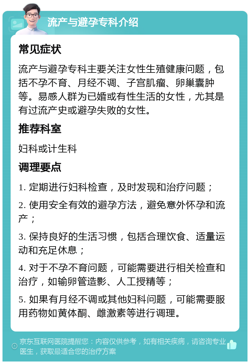 流产与避孕专科介绍 常见症状 流产与避孕专科主要关注女性生殖健康问题，包括不孕不育、月经不调、子宫肌瘤、卵巢囊肿等。易感人群为已婚或有性生活的女性，尤其是有过流产史或避孕失败的女性。 推荐科室 妇科或计生科 调理要点 1. 定期进行妇科检查，及时发现和治疗问题； 2. 使用安全有效的避孕方法，避免意外怀孕和流产； 3. 保持良好的生活习惯，包括合理饮食、适量运动和充足休息； 4. 对于不孕不育问题，可能需要进行相关检查和治疗，如输卵管造影、人工授精等； 5. 如果有月经不调或其他妇科问题，可能需要服用药物如黄体酮、雌激素等进行调理。