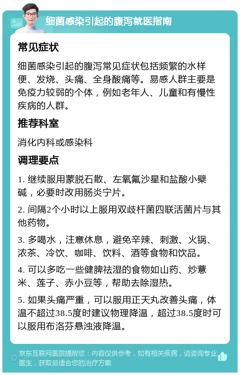 细菌感染引起的腹泻就医指南 常见症状 细菌感染引起的腹泻常见症状包括频繁的水样便、发烧、头痛、全身酸痛等。易感人群主要是免疫力较弱的个体，例如老年人、儿童和有慢性疾病的人群。 推荐科室 消化内科或感染科 调理要点 1. 继续服用蒙脱石散、左氧氟沙星和盐酸小檗碱，必要时改用肠炎宁片。 2. 间隔2个小时以上服用双歧杆菌四联活菌片与其他药物。 3. 多喝水，注意休息，避免辛辣、刺激、火锅、浓茶、冷饮、咖啡、饮料、酒等食物和饮品。 4. 可以多吃一些健脾祛湿的食物如山药、炒薏米、莲子、赤小豆等，帮助去除湿热。 5. 如果头痛严重，可以服用正天丸改善头痛，体温不超过38.5度时建议物理降温，超过38.5度时可以服用布洛芬悬浊液降温。