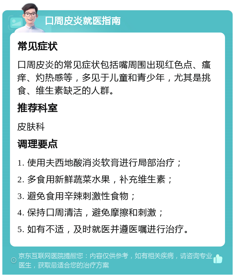 口周皮炎就医指南 常见症状 口周皮炎的常见症状包括嘴周围出现红色点、瘙痒、灼热感等，多见于儿童和青少年，尤其是挑食、维生素缺乏的人群。 推荐科室 皮肤科 调理要点 1. 使用夫西地酸消炎软膏进行局部治疗； 2. 多食用新鲜蔬菜水果，补充维生素； 3. 避免食用辛辣刺激性食物； 4. 保持口周清洁，避免摩擦和刺激； 5. 如有不适，及时就医并遵医嘱进行治疗。