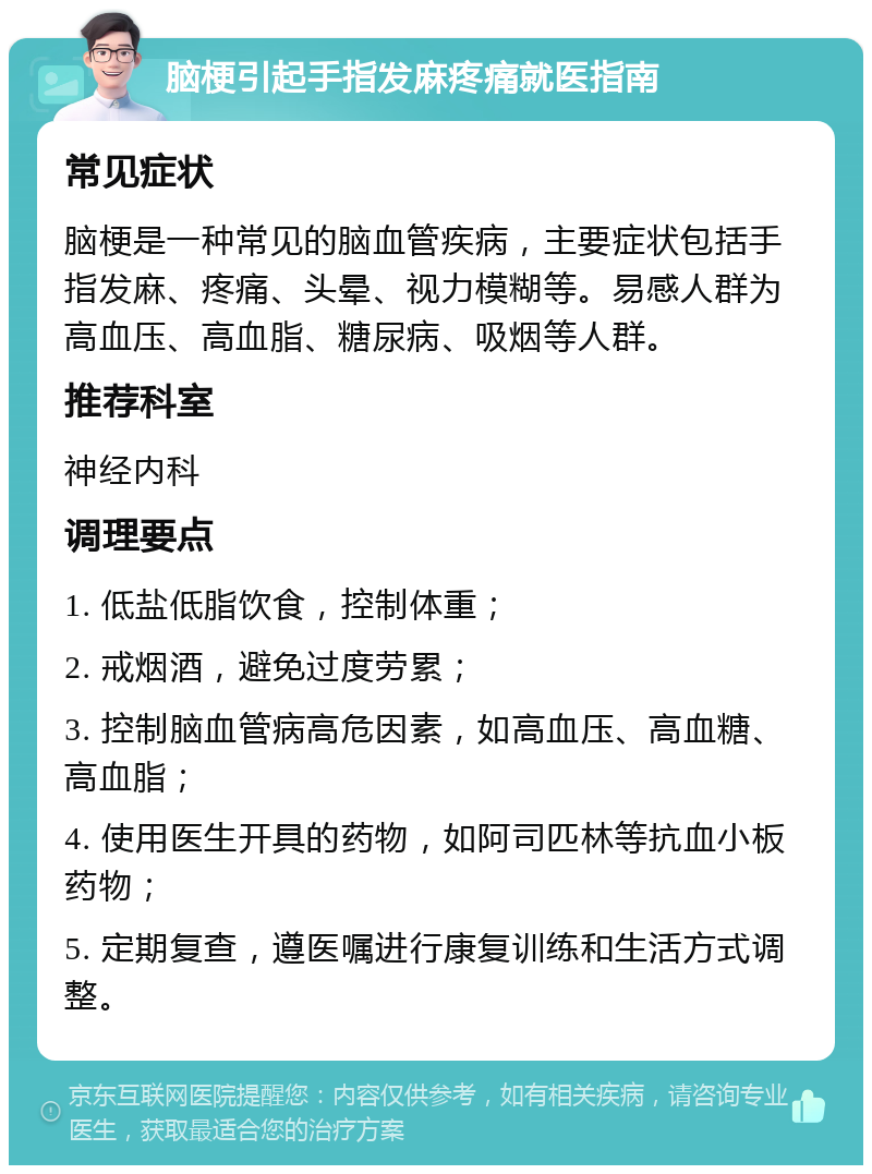 脑梗引起手指发麻疼痛就医指南 常见症状 脑梗是一种常见的脑血管疾病，主要症状包括手指发麻、疼痛、头晕、视力模糊等。易感人群为高血压、高血脂、糖尿病、吸烟等人群。 推荐科室 神经内科 调理要点 1. 低盐低脂饮食，控制体重； 2. 戒烟酒，避免过度劳累； 3. 控制脑血管病高危因素，如高血压、高血糖、高血脂； 4. 使用医生开具的药物，如阿司匹林等抗血小板药物； 5. 定期复查，遵医嘱进行康复训练和生活方式调整。