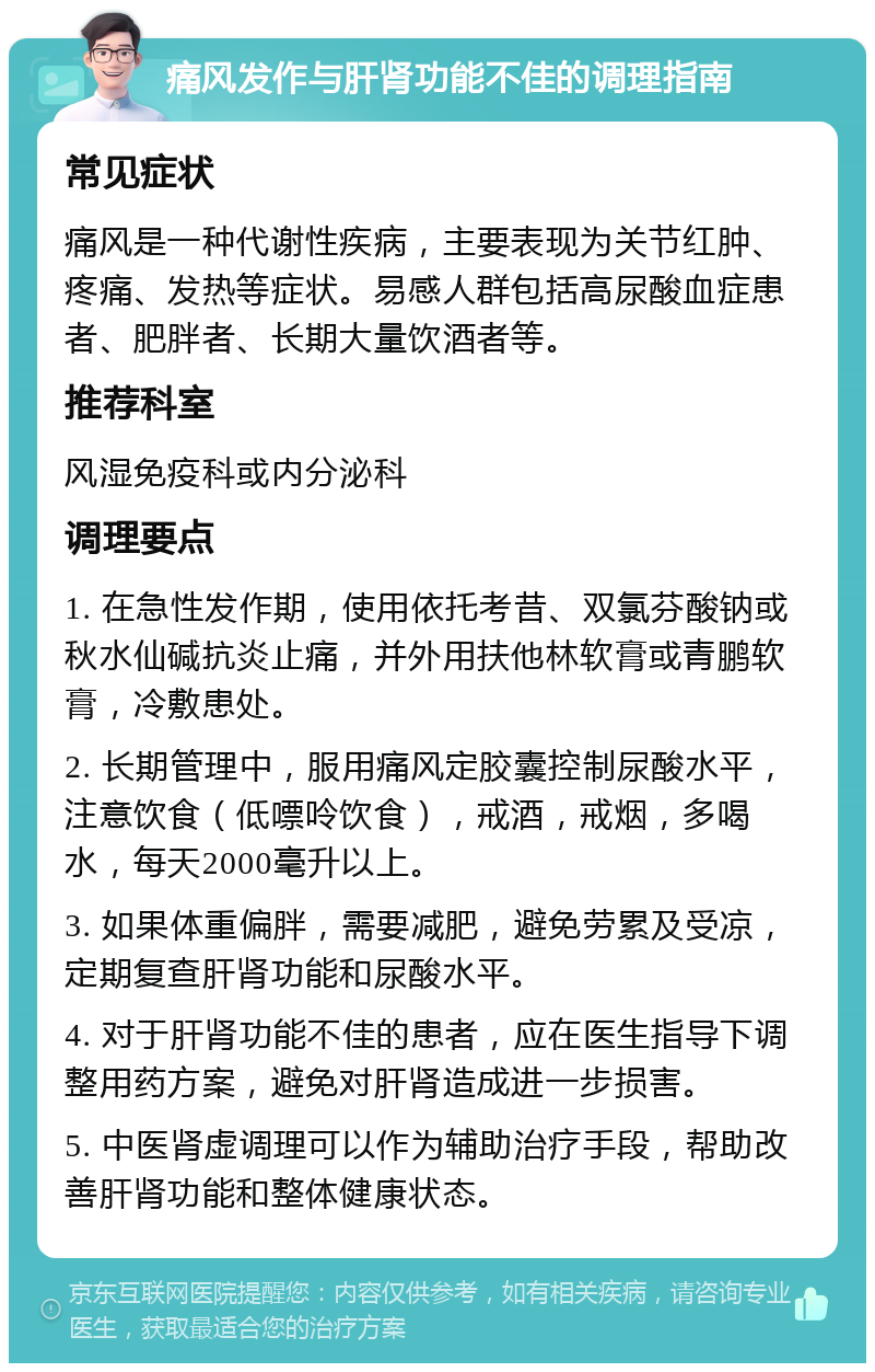 痛风发作与肝肾功能不佳的调理指南 常见症状 痛风是一种代谢性疾病，主要表现为关节红肿、疼痛、发热等症状。易感人群包括高尿酸血症患者、肥胖者、长期大量饮酒者等。 推荐科室 风湿免疫科或内分泌科 调理要点 1. 在急性发作期，使用依托考昔、双氯芬酸钠或秋水仙碱抗炎止痛，并外用扶他林软膏或青鹏软膏，冷敷患处。 2. 长期管理中，服用痛风定胶囊控制尿酸水平，注意饮食（低嘌呤饮食），戒酒，戒烟，多喝水，每天2000毫升以上。 3. 如果体重偏胖，需要减肥，避免劳累及受凉，定期复查肝肾功能和尿酸水平。 4. 对于肝肾功能不佳的患者，应在医生指导下调整用药方案，避免对肝肾造成进一步损害。 5. 中医肾虚调理可以作为辅助治疗手段，帮助改善肝肾功能和整体健康状态。