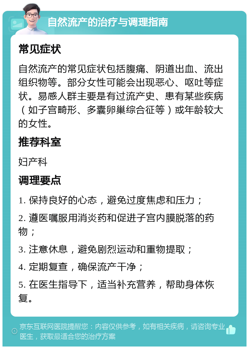 自然流产的治疗与调理指南 常见症状 自然流产的常见症状包括腹痛、阴道出血、流出组织物等。部分女性可能会出现恶心、呕吐等症状。易感人群主要是有过流产史、患有某些疾病（如子宫畸形、多囊卵巢综合征等）或年龄较大的女性。 推荐科室 妇产科 调理要点 1. 保持良好的心态，避免过度焦虑和压力； 2. 遵医嘱服用消炎药和促进子宫内膜脱落的药物； 3. 注意休息，避免剧烈运动和重物提取； 4. 定期复查，确保流产干净； 5. 在医生指导下，适当补充营养，帮助身体恢复。