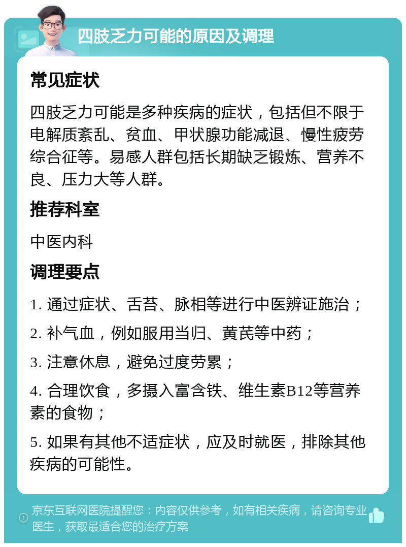 四肢乏力可能的原因及调理 常见症状 四肢乏力可能是多种疾病的症状，包括但不限于电解质紊乱、贫血、甲状腺功能减退、慢性疲劳综合征等。易感人群包括长期缺乏锻炼、营养不良、压力大等人群。 推荐科室 中医内科 调理要点 1. 通过症状、舌苔、脉相等进行中医辨证施治； 2. 补气血，例如服用当归、黄芪等中药； 3. 注意休息，避免过度劳累； 4. 合理饮食，多摄入富含铁、维生素B12等营养素的食物； 5. 如果有其他不适症状，应及时就医，排除其他疾病的可能性。