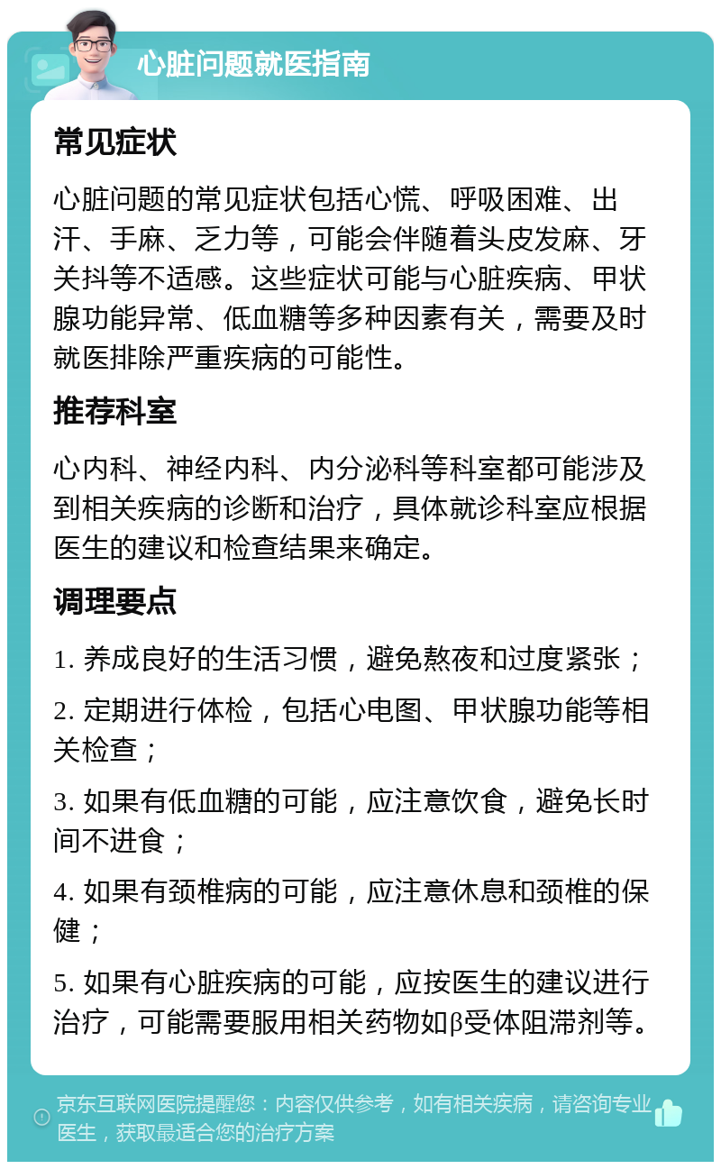 心脏问题就医指南 常见症状 心脏问题的常见症状包括心慌、呼吸困难、出汗、手麻、乏力等，可能会伴随着头皮发麻、牙关抖等不适感。这些症状可能与心脏疾病、甲状腺功能异常、低血糖等多种因素有关，需要及时就医排除严重疾病的可能性。 推荐科室 心内科、神经内科、内分泌科等科室都可能涉及到相关疾病的诊断和治疗，具体就诊科室应根据医生的建议和检查结果来确定。 调理要点 1. 养成良好的生活习惯，避免熬夜和过度紧张； 2. 定期进行体检，包括心电图、甲状腺功能等相关检查； 3. 如果有低血糖的可能，应注意饮食，避免长时间不进食； 4. 如果有颈椎病的可能，应注意休息和颈椎的保健； 5. 如果有心脏疾病的可能，应按医生的建议进行治疗，可能需要服用相关药物如β受体阻滞剂等。